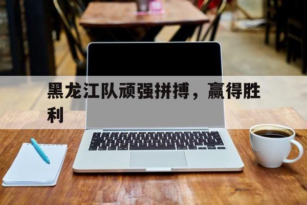 乐鱼官网-黑龙江队顽强拼搏,赢得胜利的故事
